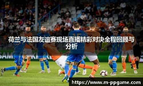 荷兰与法国友谊赛现场直播精彩对决全程回顾与分析
